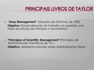 PRINCIPAIS LIVROS DE TAYLOR

   “Shop Management” (Direção de Oficinas) de 1903.
    Objetivo: Racionalização do trabalho do operário, por
    meio do estudo dos tempos e movimentos.


   “Principles of Scientific Management”(Princípios de
    Administração Científica) de 1911.
    Objetivo: Apresenta estudos sobre Administração Geral.
 
