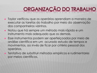 ORGANIZAÇÃO DO TRABALHO
   Taylor verificou que os operários aprendiam a maneira de
    executar as tarefas do trabalho por meio da observação
    dos companheiros vizinhos.
   Notou que há sempre um método mais rápido e um
    instrumento mais adequado que os demais.
   Esse instrumentos podem ser aperfeiçoados por meio de
    análise científica em um acurado estudo de tempos e
    movimentos, ao invés de ficar por critério pessoal dos
    operários.
   Tentativa de substituir métodos empíricos e rudimentares
    por meios científicos.
 