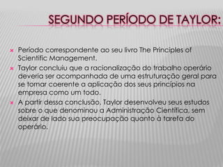 SEGUNDO PERÍODO DE TAYLOR:

   Período correspondente ao seu livro The Principles of
    Scientific Management.
   Taylor concluiu que a racionalização do trabalho operário
    deveria ser acompanhada de uma estruturação geral para
    se tornar coerente a aplicação dos seus princípios na
    empresa como um todo.
   A partir dessa conclusão, Taylor desenvolveu seus estudos
    sobre o que denominou a Administração Científica, sem
    deixar de lado sua preocupação quanto à tarefa do
    operário.
 