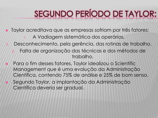 SEGUNDO PERÍODO DE TAYLOR:
    Taylor acreditava que as empresas sofriam por três fatores:
          1.   A Vadiagem sistemática dos operários.
2.    Desconhecimento, pela gerência, das rotinas de trabalho.
     3.  Falta de organização das técnicas e dos métodos de
                                trabalho.
     Para o fim desses fatores, Taylor idealizou o Scientific
      Management que é uma evolução da Administração
      Científica, contendo 75% de análise e 25% de bom senso.
     Segundo Taylor, a implantação da Administração
      Científica deveria ser gradual.
 
