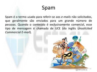 Spam
Spam é o termo usado para referir-se aos e-mails não solicitados,
que geralmente são enviados para um grande número de
pessoas. Quando o conteúdo é exclusivamente comercial, esse
tipo de mensagem é chamada de UCE (do inglês Unsolicited
Commercial E-mail).
17
 