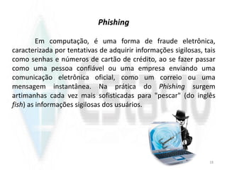 Phishing
Em computação, é uma forma de fraude eletrônica,
caracterizada por tentativas de adquirir informações sigilosas, tais
como senhas e números de cartão de crédito, ao se fazer passar
como uma pessoa confiável ou uma empresa enviando uma
comunicação eletrônica oficial, como um correio ou uma
mensagem instantânea. Na prática do Phishing surgem
artimanhas cada vez mais sofisticadas para "pescar" (do inglês
fish) as informações sigilosas dos usuários.
18
 