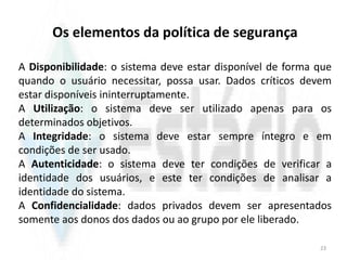 Os elementos da política de segurança
A Disponibilidade: o sistema deve estar disponível de forma que
quando o usuário necessitar, possa usar. Dados críticos devem
estar disponíveis ininterruptamente.
A Utilização: o sistema deve ser utilizado apenas para os
determinados objetivos.
A Integridade: o sistema deve estar sempre íntegro e em
condições de ser usado.
A Autenticidade: o sistema deve ter condições de verificar a
identidade dos usuários, e este ter condições de analisar a
identidade do sistema.
A Confidencialidade: dados privados devem ser apresentados
somente aos donos dos dados ou ao grupo por ele liberado.
23
 