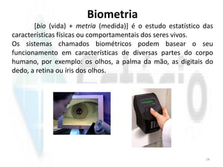 Biometria
[bio (vida) + metria (medida)] é o estudo estatístico das
características físicas ou comportamentais dos seres vivos.
Os sistemas chamados biométricos podem basear o seu
funcionamento em características de diversas partes do corpo
humano, por exemplo: os olhos, a palma da mão, as digitais do
dedo, a retina ou íris dos olhos.
24
 