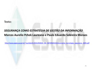 Texto:
SEGURANÇA COMO ESTRATÉGIA DE GESTÃO DA INFORMAÇÃO
Marcos Aurelio Pchek Laureano e Paulo Eduardo Sobreira Moraes
http://www.ppgia.pucpr.br/~euclidesfjr/SEGURANCA_DA_INFORMACAO/economia_tecnologia_seguranca_2005.pdf
26
 
