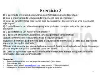 Exercício 2
1) O que muda em relação a segurança da informação na sociedade atual?
2) Qual a importância da segurança da Informação para as empresas?
3) Quais as características necessárias para que possamos considerar que uma informação
seja segura?
4) O que diferencia um vírus de um programa qualquer, como um editor de textos, por
exemplo?
5) O que diferencia um hacker de um cracker?
6) O que é um antivírus? E qual deve ser a sua principal característica?
7)Qual a diferença entre segurança física e segurança lógica?
8)Quais os benefícios da biometria para a segurança da informação? E sobre qual aspecto da
segurança dos dados ela incide?
9)O que você entende por computação em nuvem? Qual a implicação do uso dessa tecnologia
para as empresas e para a sociedade como um todo?
10) Quais as ações que você realiza ou deveria realizar para manter a segurança das suas
informações (pessoais/profissionais)?
Observações:
• Este trabalho pode ser feito em grupo com no máximo 6 (seis) alunos
• Discutido em sala
• Enviado para o e-mail: vwnunes@gmail.com com o assunto: TI Niterói trabalho 2
• Não esquecer de colocar o nome dos componentes do grupo no trabalho
27
 
