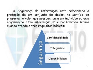 A Segurança da Informação está relacionada à
proteção de um conjunto de dados, no sentido de
preservar o valor que possuem para um indivíduo ou uma
organização. Uma informação só é considerada segura
quando atende a três requisitos básicos:
Confidencialidade
Integridade
Disponibilidade
3
 