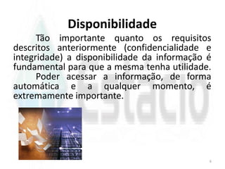 Disponibilidade
Tão importante quanto os requisitos
descritos anteriormente (confidencialidade e
integridade) a disponibilidade da informação é
fundamental para que a mesma tenha utilidade.
Poder acessar a informação, de forma
automática e a qualquer momento, é
extremamente importante.
6
 