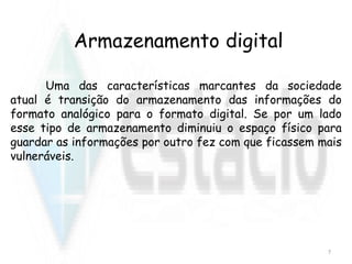 Armazenamento digital
Uma das características marcantes da sociedade
atual é transição do armazenamento das informações do
formato analógico para o formato digital. Se por um lado
esse tipo de armazenamento diminuiu o espaço físico para
guardar as informações por outro fez com que ficassem mais
vulneráveis.
7
 