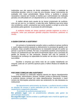 instituições que são apenas de direito eclesiástico. Porém, a realidade de
instituições grandes, como é o caso de uma diocese, requer instrumentos de
avaliação com maior periodicidade. Dessa forma, a auditoria é sempre
necessária e deveria ser iniciada, à medida que o administrador da instituição
perceba uma dificuldade em um departamento ou na instituição como um todo.
A melhor atitude seria aquela de ter tempo programado de auditoria,
uma vez por ano ou, no máximo, a cada três anos. Sabemos que erros todos
nós cometemos, porém, precisamos que outros ajudem a corrigir os erros não
percebidos pelos gestores no processo de administração.
A auditoria iniciada em tempo oportuno permite organizar os erros e
corrigi-los, antes que produzam grandes prejuízos financeiros, pastorais ou
morais.
A QUEM CONFIAR A AUDITORIA?
Um primeiro e fundamental conselho sobre a auditoria é jamais confiá-la
a quem esteja envolvido pessoal ou afetivamente no processo de gestão a ser
analisado. Esse conselho fundamenta-se na necessária isenção do auditor ao
periciar o que lhe foi confiado. Por isso, é importante escolher uma empresa ou
mesmo um profissional que não tenha envolvimento algum com o processo de
gestão da diocese ou das paróquias. Quando isso não for possível, é
necessário ter confiança na capacidade do auditor em ser ético e imparcial em
sua análise.
Escolher a empresa que tenha mais de um auditor trabalhando em
conjunto, pode ser um caminho oportuno para a melhor eficácia do trabalho de
auditoria.
POR ONDE COMEÇAR UMA AUDITORIA?
Uma diocese ou instituição religiosa deveria ter alguns departamentos
fundamentais: administrativo, pessoal, contábil, jurídico e patrimonial. Portanto,
a auditoria deveria começar por estes departamentos, levantando o maior
número de informações possíveis sobre seu andamento na vida diocesana ou
institucional.
No departamento administrativo da diocese, a auditoria deveria analisar
as relações de compra e venda realizadas por ela, bem como o sistema de
recebimento e pagamento efetuados.
O processo de auditoria preocupar-se-ia:
Em primeiro lugar: com os procedimentos utilizados pelo gestor da
administração diocesana;
Em segundo lugar: deveria analisar a qualificação real e moral do agente que
administra o processo.
 