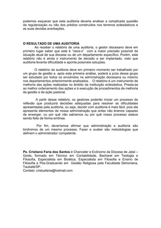 podemos esquecer que esta auditoria deveria analisar a complicada questão
da regularização ou não dos prédios construídos nos terrenos eclesiásticos e
as suas devidas averbações.
O RESULTADO DE UMA AUDITORIA
Ao receber o relatório de uma auditoria, o gestor diocesano deve em
primeiro lugar saber que este é “raios-x” com a maior precisão possível da
situação atual de sua diocese ou de um departamento específico. Porém, este
relatório não é ainda o instrumento de decisão a ser implantado, visto que
auditoria levanta dificuldade e aponta possíveis soluções.
O relatório da auditoria deve em primeiro momento ser trabalhado por
um grupo de gestão e, após esta primeira análise, poderá a juízo desse grupo
ser estudado por todos os envolvidos na administração diocesana ou mesmo
nos departamentos anteriormente analisados. O relatório é um instrumento de
melhoria das ações realizadas no âmbito da instituição eclesiástica. Presta-se
ao melhor ordenamento das ações e à execução de procedimentos de melhoria
da gestão e da ação pastoral.
A partir desse relatório, os gestores poderão iniciar um processo de
reflexão que produzirá decisões adequadas para resolver as dificuldades
apresentadas pela auditoria, ou seja, decidir com auditoria é mais fácil, pois ela
apresenta elementos de nossa administração que antes não éramos capazes
de enxergar, ou por quê não sabíamos ou por quê nosso processo estava
sendo feito de forma errônea.
Por fim, deveríamos afirmar que administração e auditoria são
binônimos de um mesmo processo. Fazer e avaliar são metodologias que
definem o administrador competente.
Pe. Cristiano Faria dos Santos é Chanceler e Ecônomo da Diocese de Jataí –
Goiás, formado em Técnico em Contabilidade, Bacharel em Teologia e
Filosofia, Especialista em Bioética, Especialista em Filosofia e Ensino de
Filosofia e Pós-Graduando em Gestão Religiosa pela Faculdade Dehoniana,
Taubaté/SP.
Contato: cristusfaria@hotmail.com
 
