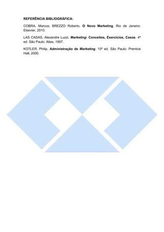 REFERÊNCIA BIBLIOGRÁFICA:

COBRA, Marcos; BREZZO Roberto. O Novo Marketing. Rio de Janeiro:
Elsevier, 2010.

LAS CASAS, Alexandre Luzzi. Marketing: Conceitos, Exercícios, Casos. 4ª
ed. São Paulo: Atlas, 1997.

KOTLER, Philip. Administração de Marketing. 10ª ed. São Paulo: Prentice
Hall, 2000.
 