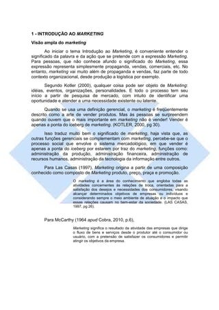1 - INTRODUÇÃO AO MARKETING
Visão ampla do marketing
        Ao iniciar o tema Introdução ao Marketing, é conveniente entender o
significado da palavra e da ação que se pretende com a expressão Marketing.
Para pessoas, que não conhece afundo o significado do Marketing, essa
expressão representa simplesmente propaganda, vendas, comerciais, etc. No
entanto, marketing vai muito além de propaganda e vendas, faz parte de todo
contexto organizacional, desde produção a logística por exemplo.
       Segundo Kotler (2000), qualquer coisa pode ser objeto de Marketing:
idéias, eventos, organizações, personalidades. E todo o processo tem seu
início a partir de pesquisa de mercado, com intuito de identificar uma
oportunidade e atender a uma necessidade existente ou latente.
       Quando se usa uma definição gerencial, o marketing é freqüentemente
descrito como a arte de vender produtos. Mas às pessoas se surpreendem
quando ouvem que o mais importante em marketing não é vender! Vender é
apenas a ponta do iceberg de marketing. (KOTLER, 2000, pg 30).
       Isso traduz muito bem o significado de marketing, haja vista que, as
outras funções gerenciais se complementam com marketing, percebe-se que o
processo social que envolve o sistema mercadológico, em que vender é
apenas a ponta do iceberg por estarem por traz do marketing, funções como:
administração da produção, administração financeira, administração de
recursos humanos, administração da tecnologia da informação entre outros.
     Para Las Casas (1997), Marketing origina a partir de uma composição
conhecido como composto de Marketing produto, preço, praça e promoção.
                   O marketing é a área do conhecimento que engloba todas as
                   atividades concernentes às relações de troca, orientadas para a
                   satisfação dos desejos e necessidades dos consumidores, visando
                   alcançar determinados objetivos de empresas ou indivíduos e
                   considerando sempre o meio ambiente de atuação e o impacto que
                   essas relações causam no bem-estar da sociedade. (LAS CASAS,
                   1997, pg 26).


      Para McCarthy (1964 apud Cobra, 2010, p.6),
                   Marketing significa o resultado da atividade das empresas que dirige
                   o fluxo de bens e serviços desde o produtor até o consumidor ou
                   usuário, com a pretensão de satisfazer os consumidores e permitir
                   atingir os objetivos da empresa.
 