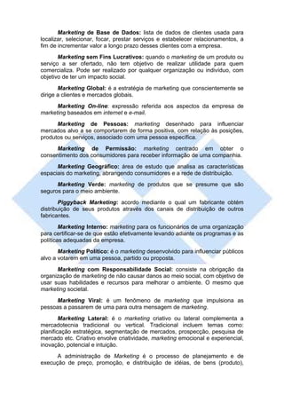 Marketing de Base de Dados: lista de dados de clientes usada para
localizar, selecionar, focar, prestar serviços e estabelecer relacionamentos, a
fim de incrementar valor a longo prazo desses clientes com a empresa.
       Marketing sem Fins Lucrativos: quando o marketing de um produto ou
serviço a ser ofertado, não tem objetivo de realizar utilidade para quem
comercializa. Pode ser realizado por qualquer organização ou indivíduo, com
objetivo de ter um impacto social.
       Marketing Global: é a estratégia de marketing que conscientemente se
dirige a clientes e mercados globais.
      Marketing On-line: expressão referida aos aspectos da empresa de
marketing baseados em internet e e-mail.
      Marketing de Pessoas: marketing desenhado para influenciar
mercados alvo a se comportarem de forma positiva, com relação às posições,
produtos ou serviços, associado com uma pessoa específica.
     Marketing de Permissão: marketing centrado em obter o
consentimento dos consumidores para receber informação de uma companhia.
      Marketing Geográfico: área de estudo que analisa as características
espaciais do marketing, abrangendo consumidores e a rede de distribuição.
      Marketing Verde: marketing de produtos que se presume que são
seguros para o meio ambiente.
       Piggyback Marketing: acordo mediante o qual um fabricante obtém
distribuição de seus produtos através dos canais de distribuição de outros
fabricantes.
        Marketing Interno: marketing para os funcionários de uma organização
para certificar-se de que estão efetivamente levando adiante os programas e as
políticas adequadas da empresa.
       Marketing Político: é o marketing desenvolvido para influenciar públicos
alvo a votarem em uma pessoa, partido ou proposta.
      Marketing com Responsabilidade Social: consiste na obrigação da
organização de marketing de não causar danos ao meio social, com objetivo de
usar suas habilidades e recursos para melhorar o ambiente. O mesmo que
marketing societal.
      Marketing Viral: é um fenômeno de marketing que impulsiona as
pessoas a passarem de uma para outra mensagem de marketing.
        Marketing Lateral: é o marketing criativo ou lateral complementa a
mercadotecnia tradicional ou vertical. Tradicional incluem temas como:
planificação estratégica, segmentação de mercados, prospecção, pesquisa de
mercado etc. Criativo envolve criatividade, marketing emocional e experiencial,
inovação, potencial e intuição.
      A administração de Marketing é o processo de planejamento e de
execução de preço, promoção, e distribuição de idéias, de bens (produto),
 