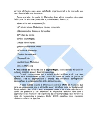 serviços alinhados para gerar satisfação organizacional e de mercado, por
meio de estabelecimentos metas.
    Dessa maneira, faz parte do Marketing deter vários conceitos dos quais
farão parte da atividade para maior aprofundamento de estudo:
   a)Mercados alvo e segmentação;
   b)Profissionais de Marketing e clientes potenciais;
   c)Necessidades, desejos e demandas;
   d)Produto ou oferta;
   e)Valor e satisfação;
   f)Troca e transações;
   g)Relacionamentos e redes;
   h)Canais de Marketing;
   i)Cadeia de suprimento;
   j)Concorrência;
   k)Ambiente de Marketing;
   l)Mix de Marketing.
A - Na análise de mercado alvo e segmentação, é considerado de que nem
todas as pessoas gostam das mesmas coisas.
      Portanto, as empresas têm a estratégia de identificar aquilo que mais
agrada seus consumidores e isso ocorre por meio de perfis de grupos de
compras. Faz da segmentação a análise das diferenças demográficas,
psicográficas e comportamentais entre consumidores.
      A esse público tocante a empresa desenvolve oferta ao mercado, que
para os compradores alvo é atribuído algum benefício extra ou fundamental.
Tendo definido seu público alvo, a empresa passa a ver o mercado de nicho
como um potencial a ser explorado. É importante ressaltar que com a
segmentação de mercado, há surgimento de novos mercados o que favorece a
troca de mercadorias e serviços. Kotler (2000) classifica cinco mercados
básicos com fluxo de ligações.
 