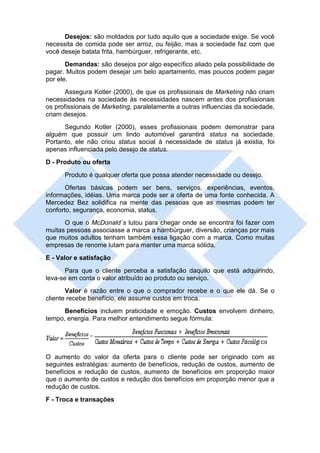 Desejos: são moldados por tudo aquilo que a sociedade exige. Se você
necessita de comida pode ser arroz, ou feijão, mas a sociedade faz com que
você deseje batata frita, hambúrguer, refrigerante, etc.
       Demandas: são desejos por algo específico aliado pela possibilidade de
pagar. Muitos podem desejar um belo apartamento, mas poucos podem pagar
por ele.
       Assegura Kotler (2000), de que os profissionais de Marketing não criam
necessidades na sociedade às necessidades nascem antes dos profissionais
os profissionais de Marketing, paralelamente a outras influencias da sociedade,
criam desejos.
      Segundo Kotler (2000), esses profissionais podem demonstrar para
alguém que possuir um lindo automóvel garantirá status na sociedade.
Portanto, ele não criou status social à necessidade de status já existia, foi
apenas influenciada pelo desejo de status.
D - Produto ou oferta
      Produto é qualquer oferta que possa atender necessidade ou desejo.
       Ofertas básicas podem ser bens, serviços, experiências, eventos,
informações, idéias. Uma marca pode ser a oferta de uma fonte conhecida. A
Mercedez Bez solidifica na mente das pessoas que as mesmas podem ter
conforto, segurança, economia, status.
      O que o McDonald´s lutou para chegar onde se encontra foi fazer com
muitas pessoas associasse a marca a hambúrguer, diversão, crianças por mais
que muitos adultos tenham também essa ligação com a marca. Como muitas
empresas de renome lutam para manter uma marca sólida.
E - Valor e satisfação
       Para que o cliente perceba a satisfação daquilo que está adquirindo,
leva-se em conta o valor atribuído ao produto ou serviço.
       Valor é razão entre o que o comprador recebe e o que ele dá. Se o
cliente recebe benefício, ele assume custos em troca.
      Benefícios incluem praticidade e emoção. Custos envolvem dinheiro,
tempo, energia. Para melhor entendimento segue fórmula:




O aumento do valor da oferta para o cliente pode ser originado com as
seguintes estratégias: aumento de benefícios, redução de custos, aumento de
benefícios e redução de custos, aumento de benefícios em proporção maior
que o aumento de custos e redução dos benefícios em proporção menor que a
redução de custos.
F - Troca e transações
 