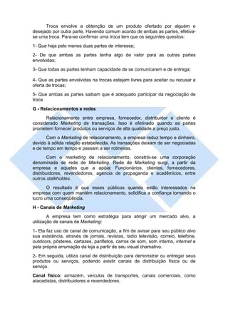 Troca envolve a obtenção de um produto ofertado por alguém e
desejado por outra parte. Havendo comum acordo de ambas as partes, efetiva-
se uma troca. Para-se confirmar uma troca tem que os seguintes quesitos:
1- Que haja pelo menos duas partes de interesse;
2- De que ambas as partes tenha algo de valor para as outras partes
envolvidas;
3- Que todas as partes tenham capacidade de se comunicarem e de entrega;

4- Que as partes envolvidas na trocas estejam livres para aceitar ou recusar a
oferta de trocas;
5- Que ambas as partes saibam que é adequado participar da negociação de
troca
G - Relacionamentos e redes
      Relacionamento entre empresa, fornecedor, distribuidor e cliente é
considerado Marketing de transações. Isso é efetivado quando as partes
prometem fornecer produtos ou serviços de alta qualidade a preço justo.
       Com o Marketing de relacionamento, a empresa reduz tempo e dinheiro,
devido à sólida relação estabelecida. As transações deixam de ser negociadas
e de tempo em tempo e passam a ser rotineiras.
        Com o marketing de relacionamento, constrói-se uma corporação
denominada de rede de Marketing. Rede de Marketing surgi, a partir da
empresa e aqueles que a apóia: Funcionários, clientes, fornecedores,
distribuidores, revendedores, agencia de propaganda e acadêmicos, entre
outros stalkholdes.
       O resultado é que esses públicos quando estão interessados na
empresa com quem mantém relacionamento, solidifica a confiança tornando o
lucro uma conseqüência.
H - Canais de Marketing
        A empresa tem como estratégia para atingir um mercado alvo, a
utilização de canais de Marketing:
1- Ela faz uso de canal de comunicação, a fim de avisar para seu público alvo
sua existência, através de jornais, revistas, radio televisão, correio, telefone,
outdoors, pôsteres, cartazes, panfletos, carros de som, som interno, internet e
pela própria arrumação da loja a partir de seu visual chamativo.
2- Em seguida, utiliza canal de distribuição para demonstrar ou entregar seus
produtos ou serviços, podendo existir canais de distribuição física ou de
serviço.
Canal físico: armazém, veículos de transportes, canais comerciais, como
atacadistas, distribuidores e revendedores.
 