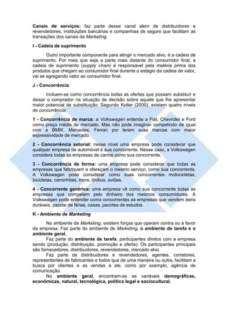 Canais de serviços: faz parte desse canal alem de distribuidores e
revendedores, instituições bancárias e companhias de seguro que facilitam as
transações dos canais de Marketing.
I - Cadeia de suprimento
       Outro importante componente para atingir o mercado alvo, é a cadeia de
suprimento. Por mais que seja a parte mais distante do consumidor final, a
cadeia de suprimento (supply chain) é responsável pela matéria prima dos
produtos que chegam ao consumidor final durante o estágio da cadeia de valor,
vai se agregando valor ao consumidor final.
J - Concorrência
       Incluem-se como concorrência todas as ofertas que possam substituir e
deixar o comprador na situação de decisão sobre aquele que lhe apresentar
maior potencial de substituição. Segundo Kotler (2000), existem quatro níveis
de concorrência:
1 - Concorrência de marca: a Volkswagen entende a Fiat, Chevrolet e Ford
como preço médio de mercado. Mas não pode imaginar competindo de igual
com a BMW, Mercedes, Ferrari por terem suas marcas com maior
expressividade de mercado.
2 - Concorrência setorial: nesse nível uma empresa pode considerar que
qualquer empresa de automóvel é sua concorrente. Nesse caso, a Volkswagen
considera todas as empresas de carros como sua concorrente.
3 - Concorrência de forma: uma empresa pode considerar que todas as
empresas que fabriquem e ofereçam o mesmo serviço, como sua concorrente.
A Volkswagen pode considerar como suas concorrentes motocicletas,
bicicletas, caminhões, trens, ônibus, aviões.
4 - Concorrente genérica: uma empresa vê como sua concorrente todas as
empresas que competem pelo dinheiro dos mesmos consumidores. A
Volkswagen pode entender como concorrentes as empresas que vendem bens
duráveis, pacote de férias, casas, pacotes de estudos.
K - Ambiente de Marketing
       No ambiente de Marketing, existem forças que operam contra ou a favor
da empresa. Faz parte do ambiente de Marketing, o ambiente de tarefa e o
ambiente geral.
       Faz parte do ambiente de tarefa, participantes diretos com a empresa
sendo (produção, distribuição, promoção e oferta). Os participantes principais
são fornecedores, distribuidores, revendedores, mercado alvo.
       Faz parte de distribuidores e revendedores, agentes, corretores,
representantes de fabricantes e todos que de uma maneira ou outra, facilitam a
busca por clientes e as vendas a ele, como por exemplo, agência de
comunicação.
       No ambiente geral, encontram-se as variáveis demográficas,
econômicas, natural, tecnológica, político legal e sociocultural.
 