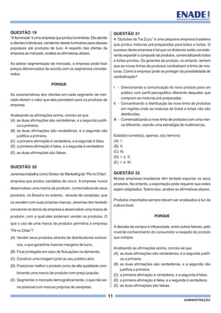 11
ADMINISTRAÇÃO
QUESTÃO 19
“AIluminada”éumaempresaqueproduzluminárias.Elaatende
a clientes individuais, vendendo desde luminárias para classes
populares até produtos de luxo. A respeito das ofertas da
empresa ao mercado, analise as afirmativas abaixo.
Ao adotar segmentação de mercado, a empresa pode fixar
preços diferenciados de acordo com os segmentos conside-
rados.
PORQUE
As características dos clientes em cada segmento de mer-
cado afetam o valor que eles percebem para os produtos da
empresa.
Analisando as afirmações acima, conclui-se que
(A) as duas afirmações são verdadeiras, e a segunda justifi-
ca a primeira.
(B) as duas afirmações são verdadeiras, e a segunda não
justifica a primeira.
(C) a primeira afirmação é verdadeira, e a segunda é falsa.
(D) a primeira afirmação é falsa, e a segunda é verdadeira.
(E) as duas afirmações são falsas.
QUESTÃO 20
Jeremias trabalha como Diretor de Marketing da “Pé no Chão”,
empresa que produz sandálias de couro. A empresa nunca
desenvolveu uma marca de produtor, comercializando seus
produtos, no Brasil e no exterior, através de varejistas, que
os vendem com suas próprias marcas. Jeremias tem tentado
convencer os donos da empresa a desenvolver uma marca de
produtor, com a qual eles poderiam vender os produtos. O
que o uso de uma marca de produtor permitiria à empresa
“Pé no Chão”?
(A) Vender seus produtos através de distribuidores exclusi-
vos, o que garantiria maiores margens de lucro.
(B) Ficar protegida em caso de flutuações na demanda.
(C) Construir uma imagem junto ao seu público-alvo.
(D) Posicionar melhor o produto como de alta qualidade com-
binando uma marca de produtor com preço popular.
(E) Segmentar o mercado demograficamente, o que não se-
ria possível com marcas próprias de varejistas.
QUESTÃO 21
A “Quitutes da Tia Zuzu” é uma pequena empresa brasileira
que produz misturas pré-preparadas para bolos e tortas. O
sucesso desta empresa é tal que os diretores estão conside-
rando expandir o composto de produtos, comercializando bolos
e tortas prontos. Os gerentes de produto, no entanto, temem
que as novas linhas de produtos canibalizem a linha de mis-
turas. Como a empresa pode se proteger da possibilidade de
canibalização?
I - Direcionando a comunicação do novo produto para um
público com perfil psicográfico diferente daqueles que
compram as misturas pré-preparadas.
II - Concentrando a distribuição da nova linha de produtos
em regiões onde as misturas de bolos e tortas não são
distribuídas.
III - Comercializando a nova linha de produtos com uma mar-
ca diferente, usando uma estratégia de multimarcas.
Está(ão) correta(s), apenas, o(s) item(ns)
(A) I.
(B) II.
(C) III.
(D) I e II.
(E) I e III.
QUESTÃO 22
Muitas empresas brasileiras têm tentado exportar os seus
produtos. No entanto, a exportação pode requerer que estes
sejam adaptados. Sobre isso, analise as afirmativas abaixo.
Produtos importados sempre devem ser analisados à luz da
cultura local.
PORQUE
A decisão de compra é influenciada, entre outros fatores, pelo
nível de conhecimento do consumidor a respeito do produto
que compra.
Analisando as afirmações acima, conclui-se que
(A) as duas afirmações são verdadeiras, e a segunda justifi-
ca a primeira.
(B) as duas afirmações são verdadeiras, e a segunda não
justifica a primeira.
(C) a primeira afirmação é verdadeira, e a segunda é falsa.
(D) a primeira afirmação é falsa, e a segunda é verdadeira.
(E) as duas afirmações são falsas.
 