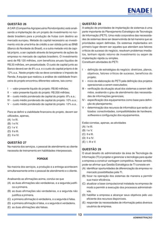 13
ADMINISTRAÇÃO
QUESTÃO 26
A CAR (Companhia Agropecuária Rondonópolis) está anali-
sando a implantação de um projeto de investimento no nor-
deste brasileiro para a produção de frutas com destino ao
mercado europeu. Metade do capital necessário ao investi-
mento virá de uma linha de crédito a ser obtida junto ao BNB
(Banco do Nordeste do Brasil), e a outra metade virá de capi-
tal próprio, a ser captado através do lançamento de ações da
empresa no mercado de capitais brasileiro. O investimento
será de R$ 120 milhões, com benefícios anuais líquidos de
R$ 20 milhões, em perpetuidade. O custo de capital junto ao
Banco deverá ser de 8% a.a. e o custo do capital próprio é de
12% a.a.. Neste projeto não se deve considerar o Imposto de
Renda. A equipe que realizou a análise de viabilidade finan-
ceira do projeto encontrou diferentes valores, tais como:
I - valor presente líquido do projeto: R$ 80 milhões;
II - valor presente líquido do projeto: R$ 200 milhões;
III - custo médio ponderado de capital do projeto: 8% a.a.;
IV - custo médio ponderado de capital do projeto: 10% a.a.;
V - custo médio ponderado de capital do projeto: 12% a.a..
Para se definir a viabilidade financeira do projeto, devem ser
utilizados, apenas,
(A) I e III.
(B) I e IV.
(C) I e V.
(D) II e III.
(E) II e IV.
QUESTÃO 27
Na maioria dos serviços, o pessoal de atendimento ao cliente
necessita de treinamento em habilidades interpessoais.
PORQUE
Na maioria dos serviços, a produção e a entrega acontecem
simultaneamente entre o pessoal de atendimento e o cliente.
Analisando as afirmações acima, conclui-se que
(A) as duas afirmações são verdadeiras, e a segunda justifi-
ca a primeira.
(B) as duas afirmações são verdadeiras, e a segunda não
justifica a primeira.
(C) a primeira afirmação é verdadeira, e a segunda é falsa.
(D) a primeira afirmação é falsa, e a segunda é verdadeira.
(E) as duas afirmações são falsas.
QUESTÃO 28
A seleção de prioridades de implantação de sistemas é uma
parte importante do Planejamento Estratégico de Tecnologia
de Informação (PETI). Uma visão corporativa das necessida-
des de sistemas deve ser desenvolvida de tal maneira que as
prioridades sejam definidas. Os sistemas implantados em
primeiro lugar devem ser aqueles que atendam aos fatores
críticos de sucesso do negócio, resolvam problemas imedia-
tos, tenham rápido retorno de investimento ou sejam de
implantação rápida ou simples.
Constituem atividades do PETI:
I - definição de estratégias do negócio: diretrizes, planos,
objetivos, fatores críticos de sucesso, benefícios do
projeto;
II - início da elaboração do PETI pela definição dos projetos
operacionais a serem executados;
III - verificação da situação atual dos sistemas a serem defi-
nidos, avaliando o grau de atendimento das necessida-
des de informações gerenciais;
IV - especificação dos equipamentos como base para defini-
ção do planejamento;
V - determinação dos recursos de informática que serão uti-
lizados: conectividades, compatibilidades de hardware,
softwares e configuração dos equipamentos.
Estão corretas, apenas, as atividades
(A) I e III.
(B) I e V.
(C) II e III.
(D) II e IV.
(E) I, III e V.
QUESTÃO 29
O atual desafio do administrador da área de Tecnologia da
Informação (TI) é projetar e gerenciar a tecnologia para ajudar
a empresa a construir vantagem competitiva. Nesse sentido,
pode-se afirmar que Gestão Estratégica de TI consiste em
(A) identificar oportunidades de diferenciação da empresa no
mercado possibilitadas pela TI.
(B) focar na operação dos sistemas de maneira a permitir
sua maior eficiência.
(C) atualizar a base computacional instalada na empresa de
modo a permitir a execução dos processos administrati-
vos.
(D) habilitar a empresa a alcançar seus objetivos pelo uso
eficiente dos recursos disponíveis.
(E) responder às necessidades de informação pelos diversos
usuários da empresa.
 
