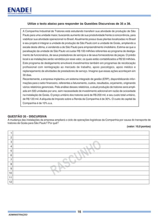 16
ADMINISTRAÇÃO
Utilize o texto abaixo para responder às Questões Discursivas de 35 a 38.
A Companhia Industrial de Tratores está estudando transferir sua atividade de produção de São
Paulo para uma unidade maior, buscando aumento de sua produtividade frente à concorrência, para
viabilizar sua atividade operacional no Brasil.Atualmente possui duas plantas localizadas no Brasil
e seu projeto é integrar a unidade de produção de São Paulo com a unidade de Goiás, ampliando a
escala desta última, e vendendo a de São Paulo para empreendimento imobiliário. Estima-se que a
paralisação da unidade de São Paulo vá custar R$ 100 milhões referentes ao programa de desliga-
mento de funcionários, de seus prestadores de serviços e de seus fornecedores de peças. O prédio
local e as instalações serão vendidos por esse valor, os quais estão contabilizados a R$ 50 milhões.
Este programa de desligamento envolverá investimentos também em programas de recolocação
profissional com reintegração ao mercado de trabalho, apoio psicológico, apoio médico e
replanejamento de atividades de prestadores de serviço. Imagine que essas ações aconteçam em
30 dias.
Recentemente, a empresa implantou um sistema integrado de gestão (ERP), disponibilizando infor-
mações para o setor financeiro, referentes a faturamento, custos, resultados, orçamento, originando
vários relatórios gerenciais. Pela análise desses relatórios, a atual produção de tratores será ampli-
ada em 500 unidades por ano, sem necessidade de investimento adicional em razão de ociosidade
na instalação de Goiás. O preço unitário dos tratores será de R$ 200 mil, e seu custo total unitário,
de R$ 120 mil.Aalíquota de Imposto sobre a Renda da Companhia é de 30%. O custo de capital da
Companhia é de 10% a.a.
QUESTÃO 35 - DISCURSIVA
A mudança das instalações da empresa ampliará o ciclo de operações logísticas da Companhia por causa do transporte de
tratores de Goiás para São Paulo? Por quê?
(valor: 10,0 pontos)
RASCUNHO
1
2
3
4
5
6
7
8
9
10
11
12
 
