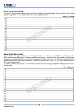 18
ADMINISTRAÇÃO
RASCUNHO
1
2
3
4
5
6
7
8
9
10
11
12
13
14
15
QUESTÃO 38 - DISCURSIVA
Com base no texto, indique os três grupos com os quais a empresa tem responsabilidade social, neste caso, bem como as
respectivas ações que serão realizadas no âmbito da responsabilidade social.
(valor: 10,0 pontos)
QUESTÃO 39 - DISCURSIVA
A grande imprensa de negócios noticiou recentemente que uma das maiores redes mundiais de fast food estava colocando à
venda as lojas próprias que mantinha naAmérica Latina, inclusive no Brasil. Tratava-se de uma mudança importante no modelo
de negócio estabelecido, o qual apresentava sinais de esgotamento. Nesse sentido, no novo modelo, a multinacional deixava
de ter subsidiárias integrais e passava a receber os royalties pela concessão de sua marca.As lojas seriam vendidas em bloco
para grandes franqueadores.
Apresente e justifique uma vantagem e uma desvantagem da franquia como estratégia de expansão de negócios de empresas
multinacionais.
(valor: 10,0 pontos)
RASCUNHO
1
2
3
4
5
6
7
8
9
10
11
12
13
14
15
 