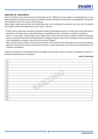 19
ADMINISTRAÇÃO
QUESTÃO 40 - DISCURSIVA
Você foi contratado como Gerente da área de Informática da Cia. DEBUG, cujo maior objetivo é a implantação de um novo
sistema vital para a empresa, pois a mesma vem perdendo clientes importantes e cometendo erros irreparáveis. Sua equipe já
está completa e conta com um grupo de 20 pessoas.
Nesta equipe, existem pessoas que são fundamentais para o bom andamento do processo, pois elas, além de deterem
informações, também são respeitadas por todo o grupo. São elas:
- Antônio, que é o mais antigo na equipe, acompanhou todas as implantações anteriores, conhece minuciosamente todos os
processos e, em função do seu vasto conhecimento, é respeitado por todos. Entretanto, é resistente a mudanças.
- Sílvio é “um boa praça”. Sempre alegre, adora festas, tudo é motivo de comemoração. Analista de Sistemas altamente
técnico, conhece tudo referente a esta implantação e em relação à empresa. Peça-chave no processo, é pouco concentrado
e tem estabilidade no emprego, o que o leva a ser um pouco “folgado”.
- Maria, chefe do setor de vendas, é a que mais deverá utilizar o novo sistema.Altamente resistente ao uso de computadores,
alega que não precisa do sistema e prefere que aumentem o quadro de pessoal, já que todos os documentos devem ser
conferidos manualmente.
Explique como deverá ser a atuação do Gerente em relação a essa equipe, visando a minimizar a resistência à mudança, no
processo de implantação do novo sistema.
(valor: 10,0 pontos)
RASCUNHO
1
2
3
4
5
6
7
8
9
10
11
12
13
14
15
 
