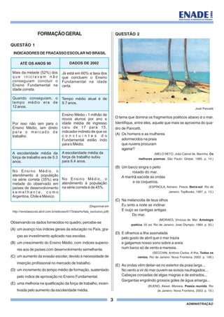 3
ADMINISTRAÇÃO
FORMAÇÃOGERAL
QUESTÃO 1
INDICADORES DE FRACASSO ESCOLAR NO BRASIL
(Disponível em
http://revistaescola.abril.com.br/edicoes/0173/aberto/fala_exclusivo.pdf)
Observando os dados fornecidos no quadro, percebe-se
(A) um avanço nos índices gerais da educação no País, gra-
ças ao investimento aplicado nas escolas.
(B) um crescimento do Ensino Médio, com índices superio-
res aos de países com desenvolvimento semelhante.
(C) um aumento da evasão escolar, devido à necessidade de
inserção profissional no mercado de trabalho.
(D) um incremento do tempo médio de formação, sustentado
pelo índice de aprovação no Ensino Fundamental.
(E) uma melhoria na qualificação da força de trabalho, incen-
tivada pelo aumento da escolaridade média.
QUESTÃO 2
José Pancetti
O tema que domina os fragmentos poéticos abaixo é o mar.
Identifique, entre eles, aquele que mais se aproxima do qua-
dro de Pancetti.
(A) Os homens e as mulheres
adormecidos na praia
que nuvens procuram
agarrar?
(MELO NETO, João Cabral de. Marinha. Os
melhores poemas. São Paulo: Global, 1985. p. 14.)
(B) Um barco singra o peito
rosado do mar.
A manhã sacode as ondas
e os coqueiros.
(ESPÍNOLA, Adriano. Pesca. Beira-sol. Rio de
Janeiro: TopBooks, 1997. p. 13.)
(C) Na melancolia de teus olhos
Eu sinto a noite se inclinar
E ouço as cantigas antigas
Do mar.
(MORAES, Vinícius de. Mar. Antologia
poética. 25 ed. Rio de Janeiro: José Olympio, 1984. p. 93.)
(D) E olhamos a ilha assinalada
pelo gosto de abril que o mar trazia
e galgamos nosso sono sobre a areia
num barco só de vento e maresia.
(SECCHIN, Antônio Carlos. A ilha. Todos os
ventos. Rio de Janeiro: Nova Fronteira, 2002. p. 148.)
(E) As ondas vêm deitar-se no estertor da praia larga...
No vento a vir do mar ouvem-se avisos naufragados...
Cabeças coroadas de algas magras e de estrados...
Gargantas engolindo grossos goles de água amarga...
(BUENO, Alexei. Maresia. Poesia reunida. Rio
de Janeiro: Nova Fronteira, 2003. p. 19.)
ATÉ OS ANOS 90 DADOS DE 2002
Mais da metade (52%) dos
q u e i n i c i a v a m n ã o
conseguiam concluir o
Ensino Fundamental na
idade correta.
Quando conseguiam, o
tempo médio era de
12 anos.
Por isso não iam para o
Ensino Médio, iam direto
pa r a o m e r c a d o d e
trabalho.
A escolaridade média da
força de trabalho era de 5.3
anos.
No Ensino Médio, o
atendimento à população
na série correta (35%) era
metade do observado em
países de desenvolvimento
s e m e l h a n t e , c o m o
Argentina, Chile e México.
Já está em 60% a taxa dos
que concluem o Ensino
Fundamental na idade
certa.
Tempo médio atual é de
9.7 anos.
Ensino Médio - 1 milhão de
novos alunos por ano e
idade média de ingresso
caiu de 17 para 15,
indicador indireto de que os
c o n c l u i n t e s d o
Fundamental estão indo
para o Médio.
A escolaridade média da
força de trabalho subiu
para 6.4 anos.
No Ensino Médio, o
atendimento à população
na série correta é de 45%.
 