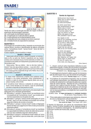 4
ADMINISTRAÇÃO
QUESTÃO 3
Jornal do Brasil, 3 ago. 2005.
Tendo em vista a construção da idéia de nação no Brasil, o
argumento da personagem expressa
(A) a afirmação da identidade regional.
(B) a fragilização do multiculturalismo global.
(C) o ressurgimento do fundamentalismo local.
(D) o esfacelamento da unidade do território nacional.
(E) o fortalecimento do separatismo estadual.
QUESTÃO 4
A formação da consciência ética, baseada na promoção dos
valores éticos, envolve a identificação de alguns conceitos
como: “consciência moral”, “senso moral”, “juízo de fato” e
“juízo de valor”.
A esse respeito, leia os quadros a seguir.
Qual afirmativa e respectiva razão fazem uma associação mais
adequada com a situação apresentada?
(A) Afirmativa 1- porque o “senso moral” se manifesta como
conseqüência da “consciência moral”, que revela senti-
mentos associados às situações da vida.
(B) Afirmativa 1- porque o “senso moral” pressupõe um “juízo
de fato”, que é um ato normativo enunciador de normas
segundo critérios de correto e incorreto.
(C) Afirmativa 1- porque o “senso moral” revela a indignação
diante de fatos que julgamos ter feito errado provocando
sofrimento alheio.
(D) Afirmativa 2- porque a “consciência moral” se manifesta
na capacidade de deliberar diante de alternativas possí-
veis que são avaliadas segundo valores éticos.
(E) Afirmativa 2- porque a “consciência moral” indica um “juízo
de valor” que define o que as coisas são, como são e por
que são.
Helena está na fila de um banco, quando, de repente, um indivíduo,
atrás na fila, se sente mal. Devido à experiência com seu marido
cardíaco, tem a impressão de que o homem está tendo um enfarto. Em
suabolsaháumacartelacommedicamentoquepoderiaevitaroperigo
deaconteceropior.
Helena pensa: “Não sou médica devo ou não devo medicar o
doente? Caso não seja problema cardíaco o que acho difícil ele
poderiapiorar?Piorando,alguémpoderádizerquefoiporminhacausa
uma curiosa que tem a pretensão de agir como médica. Dou ou não
douoremédio?Oquefazer?”
-
-
-
- ,
Quadro I - Situação
Quadro II - Afirmativas
1 -
2 -
O “senso moral” relaciona-se à maneira como avaliamos nossa
situação e a de nossos semelhantes, nosso comportamento, a
conduta e a ação de outras pessoas segundo idéias como as de
justiçaeinjustiça,certoeerrado.
A “consciência moral” refere-se a avaliações de conduta que nos
levam a tomar decisões por nós mesmos, a agir em conformidade
comelasearesponderporelasperanteosoutros.
QUESTÃO 5
Samba do Approach
Venha provar meu brunch
Saiba que eu tenho approach
Na hora do lunch
Eu ando de ferryboat
Eu tenho savoir-faire
Meu temperamento é light
Minha casa é hi-tech
Toda hora rola um insight
Já fui fã do Jethro Tull
Hoje me amarro no Slash
Minha vida agora é cool
Meu passado é que foi trash
Fica ligada no link
Que eu vou confessar, my love
Depois do décimo drink
Só um bom e velho engov
Eu tirei o meu green card
E fui pra Miami Beach
Posso não ser pop star
Mas já sou um nouveau riche
Eu tenho sex-appeal
Saca só meu background
Veloz como Damon Hill
Tenaz como Fittipaldi
Não dispenso um happy end
Quero jogar no dream team
De dia um macho man
E de noite uma drag queen.
(Zeca Baleiro)
I - “(...)Assim, nenhum verbo importado é defectivo ou sim-
plesmente irregular, e todos são da primeira conjugação
e se conjugam como os verbos regulares da classe.”
(POSSENTI, Sírio. Revista Língua. Ano I, n.3, 2006.)
II - “O estrangeirismo lexical é válido quando há incorpora-
ção de informação nova, que não existia em português.”
(SECCHIN, Antonio Carlos. Revista Língua, Ano I, n.3, 2006.)
III - “O problema do empréstimo lingüístico não se resolve
com atitudes reacionárias, com estabelecer barreiras ou
cordões de isolamento à entrada de palavras e expres-
sões de outros idiomas. Resolve-se com o dinamismo
cultural, com o gênio inventivo do povo. Povo que não
forja cultura dispensa-se de criar palavras com energia
irradiadora e tem de conformar-se, queiram ou não quei-
ram os seus gramáticos, à condição de mero usuário de
criações alheias.”
(CUNHA, Celso. A língua portuguesa e a realidade brasileira.
Rio de Janeiro: Tempo Brasileiro, 1972.)
IV - “Para cada palavra estrangeira que adotamos, deixa-se
de criar ou desaparece uma já existente.”
(PILLA, Éda Heloisa. Os neologismos do português e a
face social da língua. Porto Alegre: AGE, 2002.)
O Samba do Approach, de autoria do maranhense Zeca
Baleiro, ironiza a mania brasileira de ter especial apego a
palavras e a modismos estrangeiros. As assertivas que se
confirmam na letra da música são, apenas,
(A) I e II.
(B) I e III.
(C) II e III.
(D) II e IV.
(E) III e IV.
 
