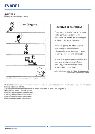 6
ADMINISTRAÇÃO
QUESTÃO 8
Observe as composições a seguir.
Os dois textos acima relacionam a vida a sinais de pontuação, utilizando estes como metáforas do comportamento do ser
humano e das suas atitudes.
A exata correspondência entre a estrofe da poesia e o quadro do texto “Uma Biografia” é
(A) a primeira estrofe e o quarto quadro.
(B) a segunda estrofe e o terceiro quadro.
(C) a segunda estrofe e o quarto quadro.
(D) a segunda estrofe e o quinto quadro.
(E) a terceira estrofe e o quinto quadro.
QUESTÃO DE PONTUAÇÃO
Todo mundo aceita que ao homem
cabe pontuar a própria vida:
que viva em ponto de exclamação
(dizem: tem alma dionisíaca);
viva em ponto de interrogação
(foi filosofia, ora é poesia);
viva equilibrando-se entre vírgulas
e sem pontuação (na política):
o homem só não aceita do homem
que use a só pontuação fatal:
que use, na frase que ele vive
o inevitável ponto final.
(MELO NETO, João Cabral de. Museu de tudo e depois.
Rio de Janeiro: Nova Fronteira, 1988.)
(CAULOS. Só dói quando eu respiro. Porto Alegre: L & PM, 2001.)
 