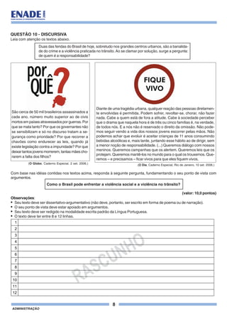 8
ADMINISTRAÇÃO
QUESTÃO 10 - DISCURSIVA
Leia com atenção os textos abaixo.
Duas das feridas do Brasil de hoje, sobretudo nos grandes centros urbanos, são a banalida-
de do crime e a violência praticada no trânsito.Ao se clamar por solução, surge a pergunta:
de quem é a responsabilidade?
São cerca de 50 mil brasileiros assassinados a
cada ano, número muito superior ao de civis
mortos em países atravessados por guerras. Por
que se mata tanto? Por que os governantes não
se sensibilizam e só no discurso tratam a se-
gurança como prioridade? Por que recorrer a
chavões como endurecer as leis, quando já
existe legislação contra a impunidade? Por que
deixar tantos jovens morrerem, tantas mães cho-
rarem a falta dos filhos?
(O Globo. Caderno Especial. 2 set. 2006.)
Diante de uma tragédia urbana, qualquer reação das pessoas diretamen-
te envolvidas é permitida. Podem sofrer, revoltar-se, chorar, não fazer
nada. Cabe a quem está de fora a atitude. Cabe à sociedade perceber
que o drama que naquela hora é de três ou cinco famílias é, na verdade,
de todos nós. E a nós não é reservado o direito da omissão. Não pode-
mos seguir vendo a vida dos nossos jovens escorrer pelas mãos. Não
podemos achar que evoluir é aceitar crianças de 11 anos consumindo
bebidas alcoólicas e, mais tarde, juntando esse hábito ao de dirigir, sem
a menor noção de responsabilidade. (...) Queremos diálogo com nossos
meninos. Queremos campanhas que os alertem. Queremos leis que os
protejam. Queremos mantê-los no mundo para o qual os trouxemos. Que-
remos – e precisamos – ficar vivos para que eles fiquem vivos.
(O Dia, Caderno Especial, Rio de Janeiro, 10 set. 2006.)
Com base nas idéias contidas nos textos acima, responda à seguinte pergunta, fundamentando o seu ponto de vista com
argumentos.
Como o Brasil pode enfrentar a violência social e a violência no trânsito?
(valor: 10,0 pontos)
Observações:
• Seu texto deve ser dissertativo-argumentativo (não deve, portanto, ser escrito em forma de poema ou de narração).
• O seu ponto de vista deve estar apoiado em argumentos.
• Seu texto deve ser redigido na modalidade escrita padrão da Língua Portuguesa.
• O texto deve ter entre 8 e 12 linhas.
RASCUNHO
1
2
3
4
5
6
7
8
9
10
11
12
 