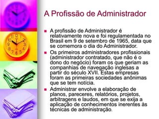 A Profissão de Administrador
 A profissão de Administrador é
relativamente nova e foi regulamentada no
Brasil em 9 de setembro de 1965, data que
se comemora o dia do Administrador.
 Os primeiros administradores profissionais
(administrador contratado, que não é o
dono do negócio) foram os que geriam as
companhias de navegação inglesas a
partir do século XVII. Estas empresas
foram as primeiras sociedades anônimas
que se tem notícia.
 Administrar envolve a elaboração de
planos, pareceres, relatórios, projetos,
arbitragens e laudos, em que se exija a
aplicação de conhecimentos inerentes às
técnicas de administração.
 