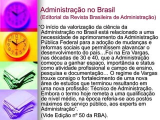 Administração no Brasil
(Editorial da Revista Brasileira de Administração)
“O início da valorização da ciência da
Administração no Brasil está relacionado a uma
necessidade de aprimoramento da Administração
Pública Federal para a adoção de mudanças e
reformas sociais que permitissem alavancar o
desenvolvimento do país…Foi na Era Vargas,
nas décadas de 30 e 40, que a Administração
começou a ganhar espaço, importância e status
como atividade profissional e campo de ensino,
pesquisa e documentação… O regime de Vargas
trouxe consigo o fortalecimento de uma nova
área de estudos que terminou resultando em
uma nova profissão: Técnico de Administração.
Embora o termo hoje remeta a uma qualificação
de nível médio, na época referia-se aos postos
máximos do serviço público, aos experts em
Administração”.
(Vide Edição nº 50 da RBA).
 