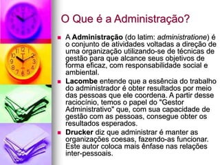 O Que é a Administração?
 A Administração (do latim: administratione) é
o conjunto de atividades voltadas a direção de
uma organização utilizando-se de técnicas de
gestão para que alcance seus objetivos de
forma eficaz, com responsabilidade social e
ambiental.
 Lacombe entende que a essência do trabalho
do administrador é obter resultados por meio
das pessoas que ele coordena. A partir desse
raciocínio, temos o papel do "Gestor
Administrativo" que, com sua capacidade de
gestão com as pessoas, consegue obter os
resultados esperados.
 Drucker diz que administrar é manter as
organizações coesas, fazendo-as funcionar.
Este autor coloca mais ênfase nas relações
inter-pessoais.
 
