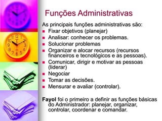 Funções Administrativas
As principais funções administrativas são:
 Fixar objetivos (planejar)
 Analisar: conhecer os problemas.
 Solucionar problemas
 Organizar e alocar recursos (recursos
financeiros e tecnológicos e as pessoas).
 Comunicar, dirigir e motivar as pessoas
(liderar)
 Negociar
 Tomar as decisões.
 Mensurar e avaliar (controlar).
Fayol foi o primeiro a definir as funções básicas
do Administrador: planejar, organizar,
controlar, coordenar e comandar.
 