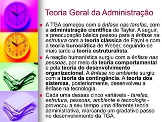 Teoria Geral da Administração
 A TGA começou com a ênfase nas tarefas, com
a administração científica de Taylor. A seguir,
a preocupação básica passou para a ênfase na
estrutura com a teoria clássica de Fayol e com
a teoria burocrática de Weber, seguindo-se
mais tarde a teoria estruturalista.
 A reação humanística surgiu com a ênfase nas
pessoas, por meio da teoria comportamental
e pela teoria do desenvolvimento
organizacional. A ênfase no ambiente surgiu
com a teoria da contingência. A teoria dos
sistemas, posteriormente, desenvolveu a
ênfase na tecnologia.
 Cada uma dessas cinco variáveis - tarefas,
estrutura, pessoas, ambiente e tecnologia -
provocou a seu tempo uma diferente teoria
administrativa, marcando um gradativo passo
no desenvolvimento da TGA.
 