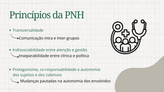 PrincípiosdaPNH
Transversalidade
Protagonismo, co-responsabilidade e autonomia
dos sujeitos e dos coletivos
Indissociabilidade entre atenção e gestão
Comunicação intra e inter-grupos
Inseparabilidade entre clínica e política
Mudanças pautadas na autonomia dos envolvidos
 