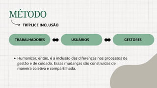MÉTODO
TRÍPLICE INCLUSÃO
TRABALHADORES USUÁRIOS GESTORES
Humanizar, então, é a inclusão das diferenças nos processos de
gestão e de cuidado. Essas mudanças são construídas de
maneira coletiva e compartilhada.
 