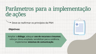 Ampliar o diálogo, adequar uso de recursos e insumos,
reforçar clínica ampliada, sensibilizar para a violência,
implementar sistemas de comunicação.
Parâmetros para a implementação
deações
Deve-se reafirmar os princípios da PNH
Objetivos:
 