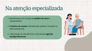 Naatençãoespecializada
Atendimento em função da análise de risco e
necessidades;
Critérios de acesso: identificação pública, inclusão na
rede assistencial;
Otimização do atendimento, articulando agenda
multiprofissional.
 