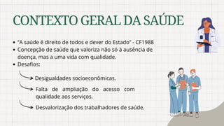 ‘’A saúde é direito de todos e dever do Estado’’ - CF1988
Concepção de saúde que valoriza não só à ausência de
doença, mas a uma vida com qualidade.
Desafios:
CONTEXTOGERALDASAÚDE
Desigualdades socioeconômicas.
Falta de ampliação do acesso com
qualidade aos serviços.
Desvalorização dos trabalhadores de saúde.
 