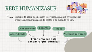 REDEHUMANIZASUS
É uma rede social das pessoas interessadas e/ou já envolvidas em
processos de humanização da gestão e do cuidado no SUS.
Criar uma rede de
encontro que permita:
Troca
Afetação recíproca
Conhecimento
Aprendizado
Encontro
 