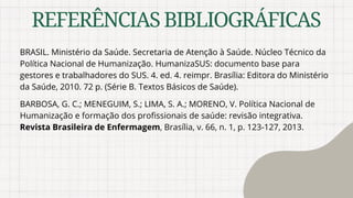 REFERÊNCIASBIBLIOGRÁFICAS
BRASIL. Ministério da Saúde. Secretaria de Atenção à Saúde. Núcleo Técnico da
Política Nacional de Humanização. HumanizaSUS: documento base para
gestores e trabalhadores do SUS. 4. ed. 4. reimpr. Brasília: Editora do Ministério
da Saúde, 2010. 72 p. (Série B. Textos Básicos de Saúde).
BARBOSA, G. C.; MENEGUIM, S.; LIMA, S. A.; MORENO, V. Política Nacional de
Humanização e formação dos profissionais de saúde: revisão integrativa.
Revista Brasileira de Enfermagem, Brasília, v. 66, n. 1, p. 123-127, 2013.
 