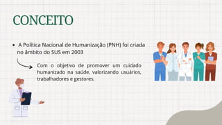 CONCEITO
A Política Nacional de Humanização (PNH) foi criada
no âmbito do SUS em 2003
Com o objetivo de promover um cuidado
humanizado na saúde, valorizando usuários,
trabalhadores e gestores.
 
