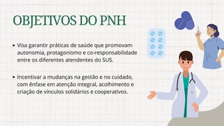 OBJETIVOSDOPNH
Visa garantir práticas de saúde que promovam
autonomia, protagonismo e co-responsabilidade
entre os diferentes atendentes do SUS.
Incentivar a mudanças na gestão e no cuidado,
com ênfase em atenção integral, acolhimento e
criação de vínculos solidários e cooperativos.
 