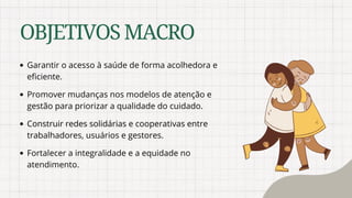OBJETIVOSMACRO
Garantir o acesso à saúde de forma acolhedora e
eficiente.
Promover mudanças nos modelos de atenção e
gestão para priorizar a qualidade do cuidado.
Construir redes solidárias e cooperativas entre
trabalhadores, usuários e gestores.
Fortalecer a integralidade e a equidade no
atendimento.
 