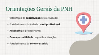 Valorização da subjetividade e coletividade;
Fortalecimento do trabalho multiprofissional;
Autonomia e protagonismo;
Co-responsabilidade na gestão e atenção;
Fortalecimento do controle social;
OrientaçõesGeraisdaPNH
 