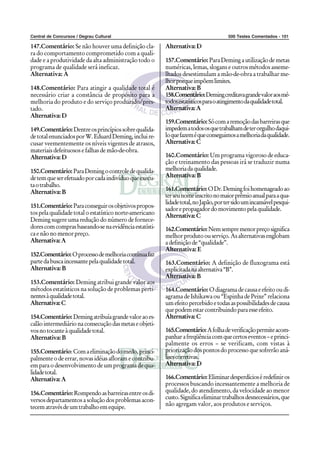 Central de Concursos / Degrau Cultural 500 Testes Comentados - 101
147.Comentário: Se não houver uma definição cla-
ra do comportamento comprometido com a quali-
dade e a produtividade da alta administração todo o
programa de qualidade será ineficaz.
Alternativa: A
148.Comentário: Para atingir a qualidade total é
necessário criar a constância de propósito para a
melhoria do produto e do serviço produzido/pres-
tado.
Alternativa:D
149.Comentário:Dentreosprincípiossobrequalida-
detotalenunciadosporW.EduardDeming,incluire-
cusar veementemente os níveis vigentes de atrasos,
materiais defeituosos e falhas de mão-de-obra.
Alternativa:D
150.Comentário:ParaDemingocontroledequalida-
detemqueserefetuadoporcadaindivíduoqueexecu-
taotrabalho.
Alternativa:B
151.Comentário:Paraconseguirosobjetivospropos-
tos pela qualidade total o estatístico norte-americano
Deming sugere uma redução do número de fornece-
dorescomcomprasbaseando-senaevidênciaestatísti-
caenãonomenorpreço.
Alternativa:A
152.Comentário:Oprocessodemelhoriacontínuafaz
partedabuscaincessantepelaqualidadetotal.
Alternativa:B
153.Comentário: Deming atribui grande valor aos
métodos estatísticos na solução de problemas perti-
nentesàqualidadetotal.
Alternativa:C
154.Comentário:Demingatribuíagrandevaloraoes-
calãointermediárionaconsecuçãodasmetaseobjeti-
vosnotocanteàqualidadetotal.
Alternativa:B
155.Comentário:Comaeliminaçãodomedo,princi-
palmente o de errar, novas idéias afloram e contribu-
em para o desenvolvimento de um programa de qua-
lidadetotal.
Alternativa:A
156.Comentário: Rompendoasbarreirasentreosdi-
versos departamentos a solução dos problemas acon-
tecematravésdeumtrabalhoemequipe.
Alternativa:D
157.Comentário: ParaDemingautilizaçãodemetas
numéricas, lemas, slogans e outros métodos asseme-
lhados desestimulam a mão-de-obra a trabalhar me-
lhorporqueimpõemlimites.
Alternativa:B
158.Comentário:Demingcreditavagrandevaloraosmé-
todosestatísticosparaoatingimentodaqualidadetotal.
Alternativa:A
159.Comentário:Sócomaremoçãodasbarreirasque
impedematodososquetrabalhamdeterorgulhodaqui-
loquefazeméqueconseguimosamelhoriadaqualidade.
Alternativa:C
160.Comentário: Um programa vigoroso de educa-
ção e treinamento das pessoas irá se traduzir numa
melhoriadaqualidade.
Alternativa:B
161.Comentário:ODr.Demingfoihomenageadoao
terseunomeinscritonomaiorprêmioanualparaaqua-
lidadetotal,noJapão,portersidoumincansávelpesqui-
sadorepropagadordomovimentopelaqualidade.
Alternativa:C
162.Comentário:Nemsempremenorpreçosignifica
melhorprodutoouserviço.Asalternativasenglobam
adefiniçãode“qualidade”.
Alternativa: E
163.Comentário: A definição de fluxograma está
explicitadanaalternativa“B”.
Alternativa:B
164.Comentário: Odiagramadecausaeefeitooudi-
agrama de Ishikawa ou “Espinha de Peixe” relaciona
umefeitopercebidoetodasaspossibilidadesdecausa
quepodemestarcontribuindoparaesseefeito.
Alternativa:C
165.Comentário:Afolhadeverificaçãopermiteacom-
panharafreqüênciacomquecertoseventos–eprinci-
palmente os erros – se verificam, com vistas à
priorizaçãodospontosdoprocessoquesofrerãoaná-
lisescorretivas.
Alternativa:D
166.Comentário:Eliminardesperdícioséredefiniros
processos buscando incessantemente a melhoria de
qualidade, do atendimento, da velocidade ao menor
custo.Significaeliminartrabalhosdesnecessários,que
não agregam valor, aos produtos e serviços.
 