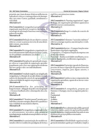 106 - 500 Testes Comentados Central de Concursos / Degrau Cultural
presariais, que visam alcançar drásticas melhorias em
indicadores críticos e contemporâneos de desempe-
nho, tais como: Custos, qualidade, atendimento e
velocidade.
Alternativa: E
236.Comentário:A reengenharia propõe tornar a
organização mais flexível, receptiva e inovadora. A
tecnologia da informação funciona como mola pro-
pulsoradomodelo.
Alternativa:B
237.Comentário:Definição de um objetivo comum
refere-se a reunir as pessoas em torno de uma identi-
dade comum, uma missão.
Alternativa:D
238.Comentário:Nareengenhariaaorganizaçãotor-
na-se suficientemente dedicada para fornecer o máxi-
modequalidadeeatendimentoaosclientes.
Alternativa:D
239.Comentário:Disciplinadoaprendizadoemgru-
po refere-se à capacidade da organização aprender
grupalmente,poisofoconasorganizaçõesmodernas
deveserogrupoenãooserindividualmente.
Alternativa: E
240.Comentário:Oresultadotangível,aseratingidopela
reengenharia,éaobtençãodeumsaltodrásticonosindi-
cadores de desempenho através do agrupamento de
todasasatividadesdonegócioemprocessos.
Alternativa:B
241.Comentário:Um dos princípios do
Empowerment–delegaçãodepodercomenergização
– é fornecer feedback sobre o desempenho dos cola-
boradores.
Alternativa:B
242.Comentário:O“domíniopessoal”permitequeo
indivíduoconcentreenergias,desenvolvaapaciênciae
vejaarealidadedeumamaneiraobjetiva.
Alternativa:B
243.Comentário:Nareengenhariaaorganizaçãotorna-
se suficientemente inovadora para manter-se
tecnologicamenteatualizadaemseusprodutoseserviços.
Alternativa:C
244.Comentário:Aconscientizaçãodosmodelosen-
raizadosrefere-seàanálisedosparadigmasdeformaa
expô-los a um minucioso exame.
Alternativa: C
245.Comentário:As“learningorganizations”,segun-
do Senge, são organizações aprendizes capazes de se
renovar e inovar continuamente.
Alternativa: C
246.Comentário:Senge é o criador do conceito de
organizaçãoaprendiz.
Alternativa:A
247.Comentário:Oelemento“raciocíniosistêmico”
refere-seaenxergaraspartes,suasinteraçõeseotodo.
Alternativa: A
248.Comentário:Interno – Compara funções seme-
lhantesdentrodaprópriaorganização.
Competitivo – Compara as funções da empresa com
asdosconcorrentes.
Funcional–Analisaasatividadessemelhantes,noto-
canteaodesempenho,emdiferentesorganizações.
Alternativa: E
249.Comentário:O princípio japonês do Dantotsu,
processo de busca e superação dos pontos fortes dos
concorrentes, inspirou, para alguns autores, o
Benchmarking.
Alternativa:B
250.Comentário:Contêmoscincocomponentesdas
organizações aprendizes, capazes de se inovar e reno-
varcontinuamente.
Alternativa : E
251.Comentário:A reengenharia, proposta por
HammereChamppy,encerraasseguintespalavras–
chave:
Fundamental.
Radical.
Avalística.
Processos.
Alternativas:C
252.Comentário:Paraaadministraçãopúblicagerencial
o foco é o cidadão, a partir do qual as políticas públi-
casserãodefinidaseimplementadasbuscando-seuma
eficiêncianosserviçospúblicosexecutados.
Alternativa:D
253.Comentário:A flexibilidade organizacional, e
gerencialestimulamagestãoporresultadoseimpõea
 