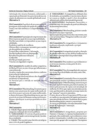 Central de Concursos / Degrau Cultural 500 Testes Comentados - 107
valorização dos recursos humanos, enfatizando a
capacitação profissional e faz parte da moderna con-
cepção da administra no mundo globalizado atual.
Alternativa:A
254.Comentário:A gerência de processos parte do
pressuposto da formação de equipes de trabalho fun-
cional,comvisãosistêmicaeocompartilhamentodo
poder.
Alternativa:C
255.Comentário:Osprincípiosdoempowermentsão:
Dizeràspessoasquaissãoassuasresponsabilidades.
Dar-lhes autoridade correspondente as suas respon-
sabilidades.
Estabelecer padrões de excelência.
Oferecer-lhesotreinamentonecessárioparaasatisfa-
ção dos padrões de excelência.
Fornecer-lhesconhecimento/informação.
Dar-lhesfeedbacksobreseudesempenho.
Reconhecê-laspelassuasrealizações.
Confianelas.
Dar-lhespermissãoparaerrar.
Trata-lascomdignidadeerespeito.
256.Comentário:Nomodelodeanálisecompetitiva,
de Michael Porter, as cinco forças que influenciam a
concorrênciasão:
Asaçõesereaçõesdosconcorrentesdiretoseindiretos
(concorrência)e(substitutos).
O poder de fogo dos fornecedores e dos clientes (for-
necedores)e(compradores).
As barreiras para a entrada no mercado (novos
entrantes).
Alternativa:C
257.Comentário:OBenchmarking,ferramentaquese
inicioucomoumprocessodecopiarmelhorando,de-
senvolveu-se para o processo de copiar melhorando,
sedesenvolveuparaoBenchmarkinginternoquevisa
através do processo de Braisnstorming resolveu pro-
blemas e aperfeiçoar os serviços prestados no setor
público.
Alternativa:C
258.Comentário:
a) FALSO.Regrasoperacionaisrígidasinfelizmentenão
asseguramautilizaçãodosrecursospúblicos.
b) VERDADEIRO. O contrato de gestão pode ser
umaformaderegularaautonomiagerencial,vinculan-
do-aaresultados.
c) FALSO. Não se pode tomar decisões estratégicas
semocrivodopoderLegislativo.
d) VERDADEIRO.Atransparênciaedefiniçãoclara
deresultados,accountability,éumdosmeiosdepres-
tar contas ao cidadão, o qual é o foco da moderna
administraçãopúblicadenominadadegerencial.
e) VERDADEIRO. Insulamento burocrático e
corporativismosãoexemplosdepossíveisdisfunções
daautonomiaburocrática.
259.Comentário:OBenchmarking,processocumula-
tivoatravésdacópiaesuperação
(aprimoração)dospontosfortesdosconcorrentes,tem
comopremissabásica“Ninguémémelhoremtudo”
Alternativa: D
260.Comentário:Na reengenharia o treinamento
muda para educação, explicando o porquê.
Alternativa:C
261.Comentário:Areengenhariapropõeaobtenção
degrandesmelhorias,ouseja,drásticasmelhoriasnos
indicadorescontemporâneosdeprodutividade.
Alternativa:B
262.Comentário: Desconsiderarosprocedimentose
asestruturasexistentes,ouseja,partirdozero.
Alternativa:A
263.Comentário:Ofocodareengenhariasãoosproces-
sos,ouseja,fluxodeatividadescominício,meioefim.
Alternativa: E
264.Comentário:Oexaminadorfrisounoenunciado
que gostaria de resolver o problema através da ferra-
mentamaisrápida.OBenchmarkingcaracteriza-sepor
seramaisrápidaferramenta,pois,historicamente,ini-
ciou-se pelo processo de copias com introdução de
melhorias.Eéóbvioquecopiarumasistemáticajáexis-
tente,aperfeiçoando-a,demandaumtempomenordo
que“anuentar”umanovasistemática.
Oiníciodeu-senaXeroxCorporation(1976)aocopi-
aremelhorarumasistemáticadelogísticapertinentea
umaoutradivisãodaXerox.Atualmentederivoupara:
Benchmarkinginterno,externoeconvencional.
As outras possibilidades colocadas demandam longo
tempodeimplantação/maturação.
Alternativa:C
265.Comentário:A reengenharia, proposta por
HammereChampy,éorepensarfundamentaldaor-
ganização,desconsiderandoosprocedimentosconsa-
grados e reexaminados o trabalho total, criando pro-
cessosqueirãoagregarvaloraosnegócios.Visaimpactar
 